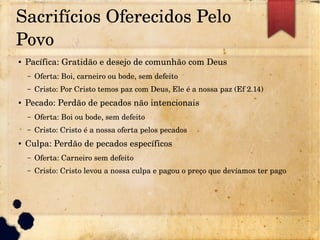 Sacrifícios Oferecidos Pelo 
Povo
● Pacífica: Gratidão e desejo de comunhão com Deus
– Oferta: Boi, carneiro ou bode, sem defeito
– Cristo: Por Cristo temos paz com Deus, Ele é a nossa paz (Ef 2.14)
● Pecado: Perdão de pecados não intencionais
– Oferta: Boi ou bode, sem defeito
– Cristo: Cristo é a nossa oferta pelos pecados
● Culpa: Perdão de pecados específicos
– Oferta: Carneiro sem defeito
– Cristo: Cristo levou a nossa culpa e pagou o preço que devíamos ter pago
 