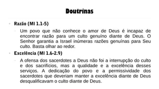 Doutrinas
● Razão (Ml 1.1-5)
– Um povo que não conhece o amor de Deus é incapaz de
encontrar razão para um culto genuíno diante de Deus. O
Senhor garantia a Israel inúmeras razões genuínas para Seu
culto. Basta olhar ao redor.
● Excelência (Ml 1.6-2.9)
– A ofensa dos sacerdotes a Deus não foi a interrupção do culto
e dos sacrifícios, mas a qualidade e a excelência desses
serviços. A dedicação do povo e a permissividade dos
sacerdotes que deveriam manter a excelência diante de Deus
desqualificavam o culto diante de Deus.
 