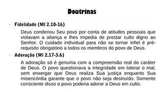 Doutrinas
● Fidelidade (Ml 2.10-16)
– Deus condenou Seu povo por conta de atitudes pessoais que
violavam a aliança e lhes impedia de prestar culto digno ao
Senhor. O cuidado individual para não se tornar infiel é pré-
requisito obrigatório a todos os membros do povo de Deus.
● Adoração (Ml 2.17-3.6)
– A adoração só é genuína com a compreensão real do caráter
de Deus. O povo questionava a integridade em tolerar o mal,
sem enxergar que Deus realiza Sua justiça enquanto Sua
misericórdia garante que o povo não seja destruído. Somente
consciente disso o povo poderia adorar a Deus em culto.
 