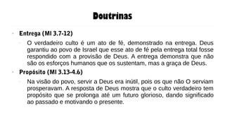 Doutrinas
● Entrega (Ml 3.7-12)
– O verdadeiro culto é um ato de fé, demonstrado na entrega. Deus
garantiu ao povo de Israel que esse ato de fé pela entrega total fosse
respondido com a provisão de Deus. A entrega demonstra que não
são os esforços humanos que os sustentam, mas a graça de Deus.
● Propósito (Ml 3.13-4.6)
– Na visão do povo, servir a Deus era inútil, pois os que não O serviam
prosperavam. A resposta de Deus mostra que o culto verdadeiro tem
propósito que se prolonga até um futuro glorioso, dando significado
ao passado e motivando o presente.
 