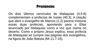 Prenúncios
Os dois últimos versículos de Malaquias (4.5-6)
complementam a profecias de Isaías (40.3). A citação
que abre o evangelho de Marcos (1.2) parece misturar
essas duas profecias, apontando para o Elias
anunciado por Malaquias como a voz que clama no
deserto. Como o próprio Jesus explica, essa profecia
de Malaquias se cumpre nas páginas dos evangelhos,
na figura de João Batista (Mt 11.7-15).
 