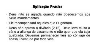 Aplicação Prática
● Deus não se agrada quando não obedecemos aos
Seus mandamentos.
● Ele recompensará aqueles que O ignoram.
● Deus não aprova o divórcio (2.16), Deus leva muito a
sério a aliança de casamento e não quer que ela seja
quebrada. Devemos permanecer fiéis ao cônjuge de
nossa juventude por toda vida.
 