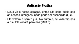 Aplicação Prática
● Deus vê o nosso coração, então Ele sabe quais são
as nossas intenções; nada pode ser escondido dEle.
● Ele voltará e será o juiz. No entanto, se voltarmo-nos
a Ele, Ele voltará para nós (Ml 3.6).
 