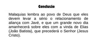 Conclusão
Malaquias lembra ao povo de Deus que eles
devem levar a sério o relacionamento de
aliança com Javé, e que um grande novo dia
amanhecerá sobre eles com a vinda de Elias
(João Batista), que precederá o Senhor (Jesus
Cristo).
 