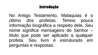 Introdução
No Antigo Testamento, Malaquias é o
último dos profetas. Temos pouca
informação biográfica a respeito dele. Seu
nome significa mensageiro do Senhor –
título que pode ser aplicado a qualquer
profeta. Seu livro é estruturado em
perguntas e respostas.
 