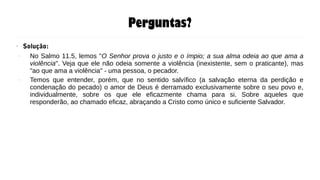 Perguntas?
●
Solução:
– No Salmo 11.5, lemos "O Senhor prova o justo e o ímpio; a sua alma odeia ao que ama a
violência". Veja que ele não odeia somente a violência (inexistente, sem o praticante), mas
"ao que ama a violência" - uma pessoa, o pecador.
– Temos que entender, porém, que no sentido salvífico (a salvação eterna da perdição e
condenação do pecado) o amor de Deus é derramado exclusivamente sobre o seu povo e,
individualmente, sobre os que ele eficazmente chama para si. Sobre aqueles que
responderão, ao chamado eficaz, abraçando a Cristo como único e suficiente Salvador.
 