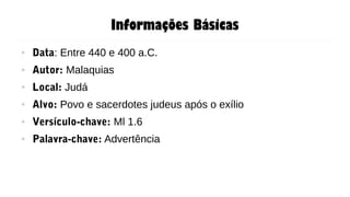 Informações Básicas
● Data: Entre 440 e 400 a.C.
● Autor: Malaquias
● Local: Judá
● Alvo: Povo e sacerdotes judeus após o exílio
● Versículo-chave: Ml 1.6
● Palavra-chave: Advertência
 