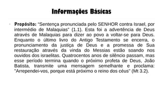 Informações Básicas
● Propósito: “Sentença pronunciada pelo SENHOR contra Israel, por
intermédio de Malaquias” (1.1). Esta foi a advertência de Deus
através de Malaquias para dizer ao povo a voltar-se para Deus.
Enquanto o último livro do Antigo Testamento se encerra, o
pronunciamento da justiça de Deus e a promessa de Sua
restauração através da vinda do Messias estão soando nos
ouvidos dos israelitas. Quatrocentos anos de silêncio passam, mas
esse período termina quando o próximo profeta de Deus, João
Batista, transmite uma mensagem semelhante e proclama:
"Arrependei-vos, porque está próximo o reino dos céus" (Mt 3.2).
 