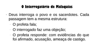 O Interrogatório de Malaquias
● Deus interroga o povo e os sacerdotes. Cada
passagem tem a mesma estrutura:
– O profeta fala;
– O interrogado faz uma objeção;
– O profeta responde: com evidências do que
foi afirmado, acusação, ameaça de castigo.
 