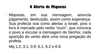 O Alerta de Miqueias
● Miqueias, em sua mensagem, anuncia
julgamento, destruição, assim como esperança.
Sua profecia soa como alertas a Israel, pois o
livro é marcado pelo verbo “ouvir”, que convoca
o povo a escutar a mensagem do Senhor, cada
aparição do verbo abre uma nova pregação do
profeta.
Mq 1.2; 3.1; 3.9; 6.1; 6.2 e 6.9.
 