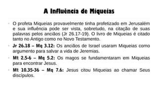 A Influência de Miqueias
● O profeta Miqueias provavelmente tinha profetizado em Jerusalém
e sua influência pode ser vista, sobretudo, na citação de suas
palavras pelos anciãos (Jr 26.17-19). O livro de Miqueias é citado
tanto no Antigo como no Novo Testamento.
● Jr 26.18 – Mq 3.12: Os anciãos de Israel usaram Miqueias como
argumento para salvar a vida de Jeremias.
● Mt 2.5-6 – Mq 5.2: Os magos se fundamentaram em Miqueias
para encontrar Jesus.
● Mt 10.35-36 – Mq 7.6: Jesus citou Miqueias ao chamar Seus
discípulos.
 