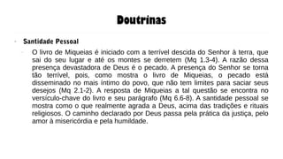Doutrinas
● Santidade Pessoal
– O livro de Miqueias é iniciado com a terrível descida do Senhor à terra, que
sai do seu lugar e até os montes se derretem (Mq 1.3-4). A razão dessa
presença devastadora de Deus é o pecado. A presença do Senhor se torna
tão terrível, pois, como mostra o livro de Miqueias, o pecado está
disseminado no mais íntimo do povo, que não tem limites para saciar seus
desejos (Mq 2.1-2). A resposta de Miqueias a tal questão se encontra no
versículo-chave do livro e seu parágrafo (Mq 6.6-8). A santidade pessoal se
mostra como o que realmente agrada a Deus, acima das tradições e rituais
religiosos. O caminho declarado por Deus passa pela prática da justiça, pelo
amor à misericórdia e pela humildade.
 