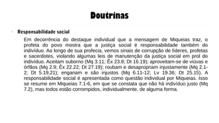 Doutrinas
● Responsabilidade social
– Em decorrência do destaque individual que a mensagem de Miqueias traz, o
profeta do povo mostra que a justiça social é responsabilidade também do
indivíduo. Ao longo de sua profecia, vemos sinais de corrupção de líderes, profetas
e sacerdotes, violando algumas leis de manutenção da justiça social em prol do
indivíduo. Aceitam suborno (Mq 3.11; Êx 23.8; Dt 16.19); aproveitam-se de viúvas e
órfãos (Mq 2.9; Êx 22.22; Dt 27.19); roubam e desapropriam injustamente (Mq 2.1-
2; Dt 5.19,21); enganam e são injustos (Mq 6.11-12; Lv 19.36; Dt 25.15). A
responsabilidade social é apresentada como questão individual por Miqueias. Isso
se resume em Miqueias 7.1-6, em que se constata que não há indivíduo justo (Mq
7.2), mas todos estão corrompidos, individualmente, de alguma forma.
 