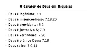 O Caráter de Deus em Miqueias
● Deus é logânimo: 7.1
● Deus é misericordioso: 7.18,20
● Deus é providente: 5.2
● Deus é justo: 6.4-5; 7.9
● Deus é verdadeiro: 7.20
● Deus é o único Deus: 7.18
● Deus se ira: 7.9,11
 