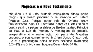 Miqueias e o Novo Testamento
Miquéias 5.2 é uma profecia messiânica citada pelos
magos que foram procurar o rei nascido em Belém
(Mateus 2.6). Porque estes reis do Oriente eram
familiarizados com as Escrituras hebraicas, eles sabiam
que, a partir da pequena aldeia de Belém, sairia o Príncipe
da Paz, a Luz do mundo. A mensagem de pecado,
arrependimento e restauração por parte de Miquéias
encontra o seu cumprimento final em Jesus Cristo, pois
Ele é a propiciação pelos nossos pecados (Romanos
3.24-25) e o único caminho para Deus (João 14:6).
 