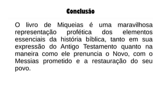 Conclusão
O livro de Miqueias é uma maravilhosa
representação profética dos elementos
essenciais da história bíblica, tanto em sua
expressão do Antigo Testamento quanto na
maneira como ele prenuncia o Novo, com o
Messias prometido e a restauração do seu
povo.
 