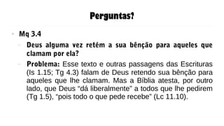 Perguntas?
● Mq 3.4
– Deus alguma vez retém a sua bênção para aqueles que
clamam por ela?
– Problema: Esse texto e outras passagens das Escrituras
(Is 1.15; Tg 4.3) falam de Deus retendo sua bênção para
aqueles que lhe clamam. Mas a Bíblia atesta, por outro
lado, que Deus “dá liberalmente” a todos que lhe pedirem
(Tg 1.5), “pois todo o que pede recebe” (Lc 11.10).
 