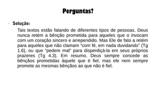 Perguntas?
● Solução:
– Tais textos estão falando de diferentes tipos de pessoas. Deus
nunca retém a bênção prometida para aqueles que o invocam
com um coração sincero e arrependido. Mas Ele de fato a retém
para aqueles que não clamam “com fé, em nada duvidando” (Tg
1.6), ou que “pedem mal” para disperdiçá-la em seus próprios
prazeres (Tg 4.3). Em resumo, Deus sempre concede as
bênçãos prometidas àquele que é fiel, mas ele nem sempre
promete as mesmas bênçãos ao que não é fiel.
 