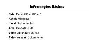 Informações Básicas
● Data: Entre 735 e 700 a.C.
● Autor: Miqueias
● Local: Reino do Sul
● Alvo: Povo de Judá
● Versículo-chave: Mq 6.8
● Palavra-chave: Julgamento
 
