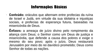 Informações Básicas
● Conteúdo: oráculos que alternam entre profecias da ruína
de Israel e Judá, em virtude da sua idolatria e injustiças
sociais, e profecias de esperança futura, baseadas na
misericórdia de Deus.
● Ênfases: a ameaça de juízo divino pelo rompimento da
aliança com Deus; o Senhor como um Deus de justiça e
misericórdia, que defende a causa dos pobres e exige o
mesmo do seu povo; após o juízo, Deus restaurará
Jerusalém por meio do rei davídico prometido; Deus como
Senhor de todas as nações.
 
