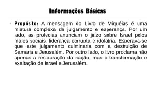 Informações Básicas
● Propósito: A mensagem do Livro de Miquéias é uma
mistura complexa de julgamento e esperança. Por um
lado, as profecias anunciam o juízo sobre Israel pelos
males sociais, liderança corrupta e idolatria. Esperava-se
que este julgamento culminaria com a destruição de
Samaria e Jerusalém. Por outro lado, o livro proclama não
apenas a restauração da nação, mas a transformação e
exaltação de Israel e Jerusalém.
 
