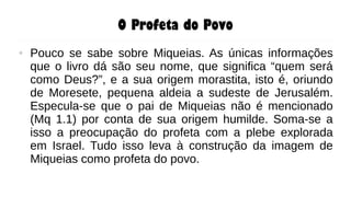 O Profeta do Povo
● Pouco se sabe sobre Miqueias. As únicas informações
que o livro dá são seu nome, que significa “quem será
como Deus?”, e a sua origem morastita, isto é, oriundo
de Moresete, pequena aldeia a sudeste de Jerusalém.
Especula-se que o pai de Miqueias não é mencionado
(Mq 1.1) por conta de sua origem humilde. Soma-se a
isso a preocupação do profeta com a plebe explorada
em Israel. Tudo isso leva à construção da imagem de
Miqueias como profeta do povo.
 