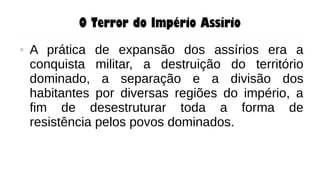 O Terror do Império Assírio
● A prática de expansão dos assírios era a
conquista militar, a destruição do território
dominado, a separação e a divisão dos
habitantes por diversas regiões do império, a
fim de desestruturar toda a forma de
resistência pelos povos dominados.
 