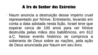A Ira do Senhor dos Exércitos
● Naum anuncia a destruição desse império cruel
representado por Nínive. Entretanto, levando em
conta a data adotada nesta lição, Israel teve que
esperar cerca de 100 anos para ver Nínive
destruída pelas mãos dos babilônicos, em 612
a.C. Nesse evento histórico se comprova a
soberania de Deus sobre as nações, pela ação
de Deus anunciada por Naum em seu livro.
 
