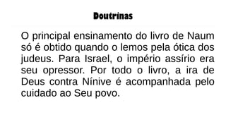 Doutrinas
O principal ensinamento do livro de Naum
só é obtido quando o lemos pela ótica dos
judeus. Para Israel, o império assírio era
seu opressor. Por todo o livro, a ira de
Deus contra Nínive é acompanhada pelo
cuidado ao Seu povo.
 