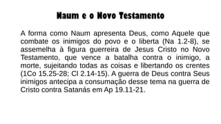 Naum e o Novo Testamento
A forma como Naum apresenta Deus, como Aquele que
combate os inimigos do povo e o liberta (Na 1.2-8), se
assemelha à figura guerreira de Jesus Cristo no Novo
Testamento, que vence a batalha contra o inimigo, a
morte, sujeitando todas as coisas e libertando os crentes
(1Co 15.25-28; Cl 2.14-15). A guerra de Deus contra Seus
inimigos antecipa a consumação desse tema na guerra de
Cristo contra Satanás em Ap 19.11-21.
 