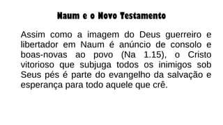 Naum e o Novo Testamento
Assim como a imagem do Deus guerreiro e
libertador em Naum é anúncio de consolo e
boas-novas ao povo (Na 1.15), o Cristo
vitorioso que subjuga todos os inimigos sob
Seus pés é parte do evangelho da salvação e
esperança para todo aquele que crê.
 