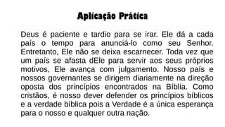 Aplicação Prática
Deus é paciente e tardio para se irar. Ele dá a cada
país o tempo para anunciá-lo como seu Senhor.
Entretanto, Ele não se deixa escarnecer. Toda vez que
um país se afasta dEle para servir aos seus próprios
motivos, Ele avança com julgamento. Nosso país e
nossos governantes se dirigem diariamente na direção
oposta dos princípios encontrados na Bíblia. Como
cristãos, é nosso dever defender os princípios bíblicos
e a verdade bíblica pois a Verdade é a única esperança
para o nosso e qualquer outra nação.
 
