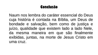 Conclusão
Naum nos lembra do caráter essencial do Deus
cuja história é contada na Bíblia, um Deus de
bondade e salvação, bem como de justiça e
juízo, qualidade que existem lado a lado Nele,
da mesma maneira em que são finalmente
exibidas, juntas, na morte de Jesus Cristo em
uma cruz.
 