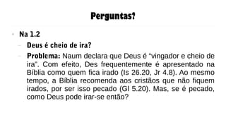 Perguntas?
● Na 1.2
– Deus é cheio de ira?
– Problema: Naum declara que Deus é “vingador e cheio de
ira”. Com efeito, Des frequentemente é apresentado na
Bíblia como quem fica irado (Is 26.20, Jr 4.8). Ao mesmo
tempo, a Bíblia recomenda aos cristãos que não fiquem
irados, por ser isso pecado (Gl 5.20). Mas, se é pecado,
como Deus pode irar-se então?
 