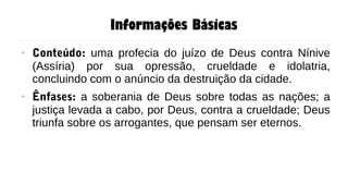 Informações Básicas
● Conteúdo: uma profecia do juízo de Deus contra Nínive
(Assíria) por sua opressão, crueldade e idolatria,
concluindo com o anúncio da destruição da cidade.
● Ênfases: a soberania de Deus sobre todas as nações; a
justiça levada a cabo, por Deus, contra a crueldade; Deus
triunfa sobre os arrogantes, que pensam ser eternos.
 