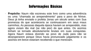 Informações Básicas
● Propósito: Naum não escreveu este livro como uma advertência
ou uma "chamada ao arrependimento" para o povo de Nínive.
Deus já tinha enviado o profeta Jonas um século antes com Sua
promessa do que aconteceria se continuassem em seus maus
caminhos. As pessoas daquela época haviam se arrependido, mas
agora viviam tão mal (se não pior) do que antes. Os assírios
tinham se tornado absolutamente brutais em suas conquistas.
Agora Naum estava dizendo ao povo de Judá para não se
desesperarem porque Deus havia pronunciado julgamento e os
assírios em breve estariam recebendo o que mereciam.
 