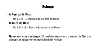 Esboço
● A Pessoa de Deus
Na 1.1-8 – Descrição do caráter de Deus
● O Juízo de Deus
Na 1.9-3.19 – Descrição do juízo de Deus
● Naum em uma sentença: O profeta anuncia o caráter de Deus e
declara o julgamento inevitável de Nínive.
 