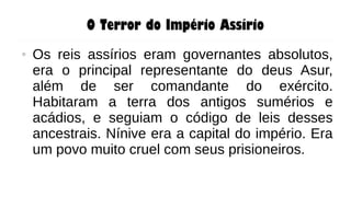 O Terror do Império Assírio
● Os reis assírios eram governantes absolutos,
era o principal representante do deus Asur,
além de ser comandante do exército.
Habitaram a terra dos antigos sumérios e
acádios, e seguiam o código de leis desses
ancestrais. Nínive era a capital do império. Era
um povo muito cruel com seus prisioneiros.
 