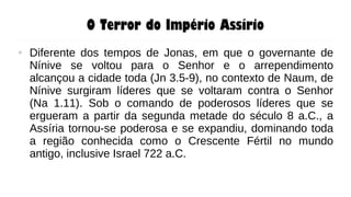 O Terror do Império Assírio
● Diferente dos tempos de Jonas, em que o governante de
Nínive se voltou para o Senhor e o arrependimento
alcançou a cidade toda (Jn 3.5-9), no contexto de Naum, de
Nínive surgiram líderes que se voltaram contra o Senhor
(Na 1.11). Sob o comando de poderosos líderes que se
ergueram a partir da segunda metade do século 8 a.C., a
Assíria tornou-se poderosa e se expandiu, dominando toda
a região conhecida como o Crescente Fértil no mundo
antigo, inclusive Israel 722 a.C.
 
