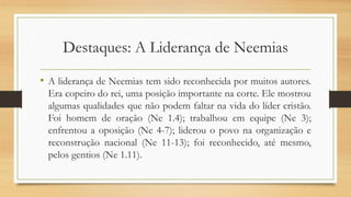 Destaques: A Liderança de Neemias
• A liderança de Neemias tem sido reconhecida por muitos autores.
Era copeiro do rei, uma posição importante na corte. Ele mostrou
algumas qualidades que não podem faltar na vida do líder cristão.
Foi homem de oração (Ne 1.4); trabalhou em equipe (Ne 3);
enfrentou a oposição (Ne 4-7); liderou o povo na organização e
reconstrução nacional (Ne 11-13); foi reconhecido, até mesmo,
pelos gentios (Ne 1.11).
 