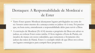 Destaques: A Responsabilidade de Mordecai e
de Ester
• Tanto Ester quanto Mordecai alcançaram lugares privilegiados na corte do
rei Assuero antes mesmo de a ameaça contra os judeus vir à tona. Foi preciso
que, na hora certa, entendessem a responsabilidade deles para servir a Deus.
• A convicção de Mordecai (Et 4.14) mostra o propósito de Deus em salvar os
judeus, ao colocar Ester como rainha. O livro registra a Festa de Purim, em
meados de março em nosso calendário, que comemora o livramento dos
judeus das mãos de Hamã. Ester é o exemplo nítido de que Deus nos coloca
em lugares estratégicos para cumprir Seus propósitos.
 