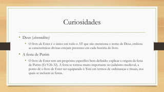 Curiosidades
• Deus (absconditus)
• O livro de Ester é o único em todo o AT que não menciona o nome de Deus, embora
as características divinas estejam presentes em cada história do livro.
• A festa de Purim
• O livro de Ester tem um propósito específico bem definido: explicar a origem da festa
de Purim (Et 9.26-32). A festa se tornou muito importante no judaísmo medieval, a
ponto de o livro de Ester ser equiparado à Torá em termos de ordenanças e rituais, nos
quais se incluem as festas.
 