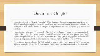 Doutrinas: Oração
• Neemias significa: “Jeová Consola”. Esse homem buscou o consolo do Senhor e
depois encorajou o povo a confiar em Deus para reconstruir os muros da cidade. O
capítulo 1 nos ensina como a oração é importante na vida daquele que serve ao
Senhor.
• Neemias investiu tempo em oração (Ne 1.4); reconheceu o amor e a misericórdia de
Deus (Ne 1.5); fez uma petição identificando-se com o seu povo (Ne 1.6);
confessou pecados (Ne 1.7); orou a palavra de Deus (Ne 1.8-9); pediu sucesso nos
planos e empreendimentos que desejava realizar para o Senhor (Ne 1.10-11).
• Da mesma forma, diante da dificuldade e do perigo, Ester convocou o povo ao
jejum e à oração (Et 4.16). A oração em Ester toma caráter comunitário de unidade.
 