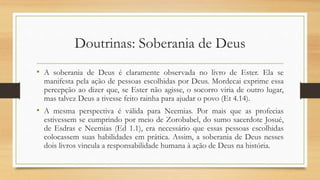 Doutrinas: Soberania de Deus
• A soberania de Deus é claramente observada no livro de Ester. Ela se
manifesta pela ação de pessoas escolhidas por Deus. Mordecai exprime essa
percepção ao dizer que, se Ester não agisse, o socorro viria de outro lugar,
mas talvez Deus a tivesse feito rainha para ajudar o povo (Et 4.14).
• A mesma perspectiva é válida para Neemias. Por mais que as profecias
estivessem se cumprindo por meio de Zorobabel, do sumo sacerdote Josué,
de Esdras e Neemias (Ed 1.1), era necessário que essas pessoas escolhidas
colocassem suas habilidades em prática. Assim, a soberania de Deus nesses
dois livros vincula a responsabilidade humana à ação de Deus na história.
 