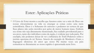 Ester: Aplicações Práticas
• O Livro de Ester mostra a escolha que fazemos entre ver a mão de Deus em
nossas circunstâncias na vida ou enxergar as coisas como uma mera
coincidência. Deus é o Soberano do universo e podemos ter certeza de que
Seus planos não serão movidos por ações de meros homens maus. Embora
seu nome não seja diretamente mencionado, Seu cuidado providencial para o
seu povo, tanto dos indivíduos como da nação, é evidente por toda parte. Por
exemplo, não podemos deixar de ver a influência do Todo-Poderoso sobre a
insônia oportuna do rei Xerxes. Através do exemplo de Mordecai e Ester, a
linguagem silenciosa do amor que nosso Pai muitas vezes usa para
comunicar-se diretamente ao nosso espírito é apresentada neste livro.
 