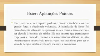 Ester: Aplicações Práticas
• Ester provou ter um espírito piedoso e manso e também mostrou
grande força e obediência voluntária. A humildade de Ester foi
marcadamente diferente das pessoas ao seu redor, e isso a levou a
ser elevada à posição de rainha. Ela nos mostra que permanecer
respeitosa e humilde, mesmo em circunstâncias difíceis, se não
humanamente impossíveis, muitas vezes nos posiciona para ser o
vaso de bênção incalculável a nós mesmos e aos outros.
 