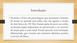 Introdução
• Neemias e Ester são personagens que marcaram a história
de Israel no período pós-exílio, não são apenas o nome
de dois livros do AT. Eles faziam parte do povo no exílio,
exerceram papel importante na preservação e no retorno
da nação para a terra natal. Foram pessoas com formação
diferenciada, que viveram em contextos distintos, porém,
a serviço de Deus.
 
