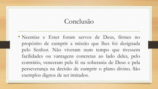 Conclusão
• Neemias e Ester foram servos de Deus, firmes no
propósito de cumprir a missão que lhes foi designada
pelo Senhor. Não viveram num tempo que tivessem
facilidades ou vantagens concretas ao lado deles, pelo
contrário, venceram pela fé na soberania de Deus e pela
perseverança na decisão de cumprir o plano divino. São
exemplos dignos de ser imitados.
 