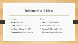 Informações Básicas
Neemias
• Autor: Neemias
• Data: Entre 445 – 420 a.C.
• Versículo Chave: Ne 2.17
• Palavra-chave: Reconstrução
Ester
• Autor: Desconhecido
• Data: Entre 460 – 350 a.C.
• Versículo Chave: Et 4.14
• Palavra-chave: Soberania
 