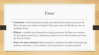 Ester
• Conteúdo: a história da preservação providencial dos judeus por parte de
Deus durante sua estada no Império Persa, por meio de Mordecai e de sua
sobrinha, Ester.
• Ênfase: o cuidado providencial dos judeus por parte de Deus no contexto
de um pogrom contra eles; a lembrança judaica da sua sobrevivência por meio
da festa de Purim.
• Ester em uma sentença: Deus permitiu a expulsão da rainha Vasti para que
pudesse usar Ester, a nova rainha, a fim de preservar os cativos Judeus.
 